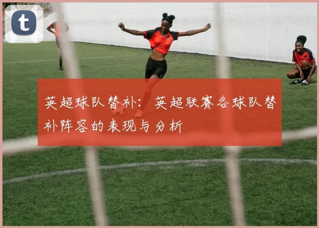 英超球队替补：英超联赛各球队替补阵容的表现与分析